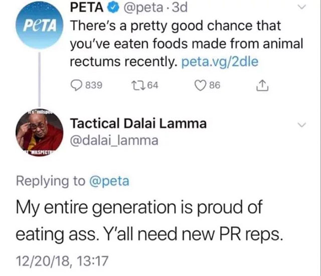 document - Peta Peta . 3d There's a pretty good chance that you've eaten foods made from animal rectums recently. peta.vg2dle Q839 2264 86 Tactical Dalai Lamma Twilspecup My entire generation is proud of eating ass. Y'all need new Pr reps. 122018,
