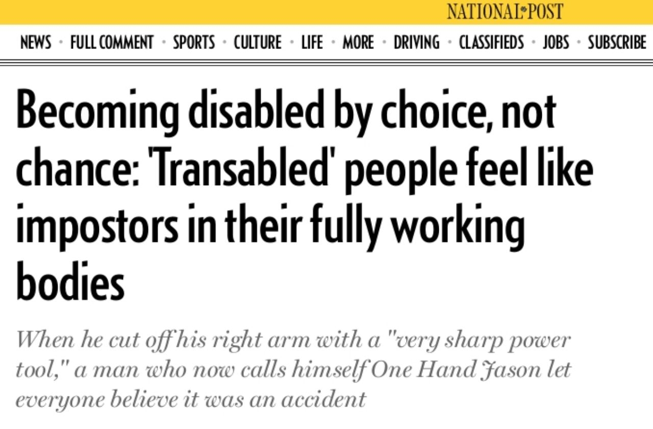 document - National Post Classifieds Jobs News Full Comment Sports Culture Life More Driving Subscribe Becoming disabled by choice, not chance Transabled people feel impostors in their fully working bodies When he cut off his right arm with a "very sharp 