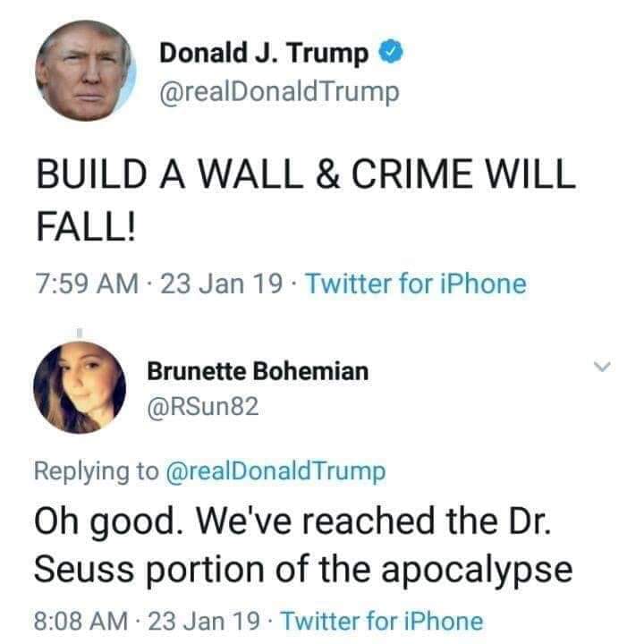 human behavior - Donald J. Trump Trump Build A Wall & Crime Will Fall! 23 Jan 19. Twitter for iPhone Brunette Bohemian Trump Oh good. We've reached the Dr. Seuss portion of the apocalypse 23 Jan 19. Twitter for iPhone