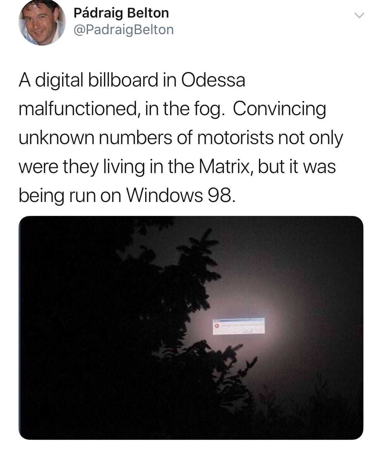 Pdraig Belton Belton A digital billboard in Odessa malfunctioned, in the fog. Convincing unknown numbers of motorists not only were they living in the Matrix, but it was being run on Windows 98.