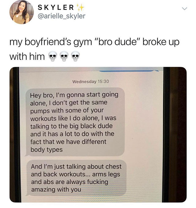 breaking up with gym bro - Skyler my boyfriend's gym "bro dude" broke up with him so Wednesday Hey bro, I'm gonna start going alone, I don't get the same pumps with some of your workouts I do alone, I was talking to the big black dude and it has a lot to 