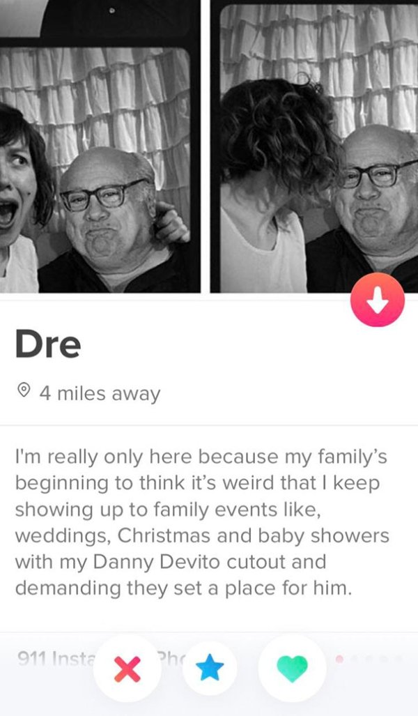 tinder - good tinder bios - Dre 4 miles away I'm really only here because my family's beginning to think it's weird that I keep showing up to family events , weddings, Christmas and baby showers with my Danny Devito cutout and demanding they set a place f