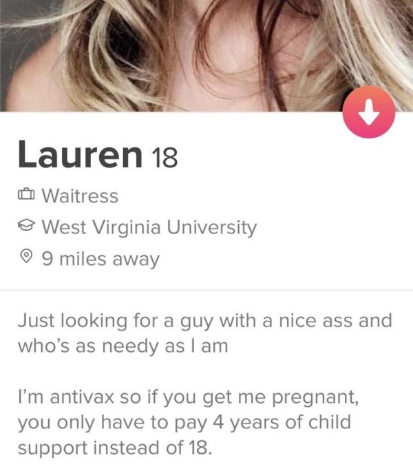 tinder - tinder antivax - Lauren 18 Waitress o West Virginia University o 9 miles away Just looking for a guy with a nice ass and who's as needy as I am I'm antivax so if you get me pregnant, you only have to pay 4 years of child support instead of 18.