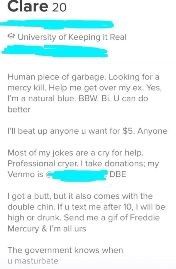 tinder - document - Clare 20 University of Keeping it Real Human piece of garbage. Looking for a mercy kill. Help me get over my ex. Yes, I'm a natural blue. Bbw. Bi. U can do better I'll beat up anyone u want for $5. Anyone Most of my jokes are a cry for