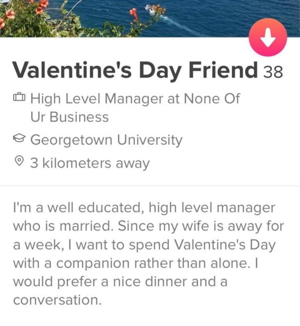 tinder - document - Valentine's Day Friend 38 High Level Manager at None Of Ur Business @ Georgetown University 3 kilometers away I'm a well educated, high level manager who is married. Since my wife is away for a week, I want to spend Valentine's Day wit