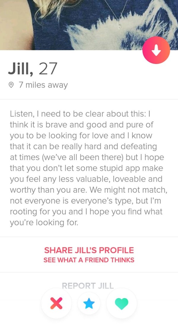 tinder - website - Jill, 27 7 miles away Listen, I need to be clear about this think it is brave and good and pure of you to be looking for love and I know that it can be really hard and defeating at times we've all been there but I hope that you don't le