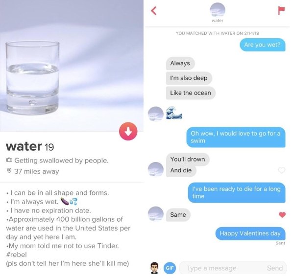 tinder - water - water You Matched With Water On 21419 Are you wet? Always I'm also deep the ocean Oh wow, I would love to go for a swim water 19 Getting swallowed by people. 37 miles away You'll drown And die I've been ready to die for a long time Same I