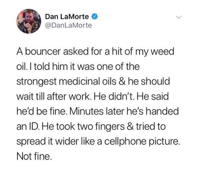 Dan LaMorte A bouncer asked for a hit of my weed oil. I told him it was one of the strongest medicinal oils & he should wait till after work. He didn't. He said he'd be fine. Minutes later he's handed an Id. He took two fingers & tried to spread it wider 