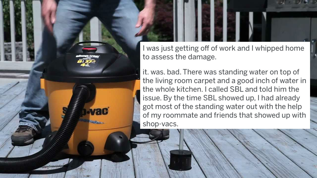use a shop vac - I was just getting off of work and I whipped home to assess the damage. it. was. bad. There was standing water on top of the living room carpet and a good inch of water in the whole kitchen. I called Sbl and told him the issue. By the tim