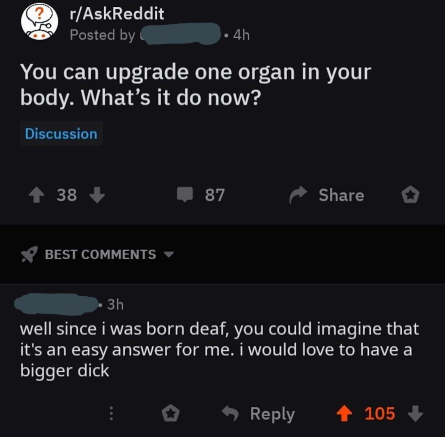 screenshot - rAskReddit Posted by 4h You can upgrade one organ in your body. What's it do now? Discussion 38 87 Best 3h well since i was born deaf, you could imagine that it's an easy answer for me. I would love to have a bigger dick 105