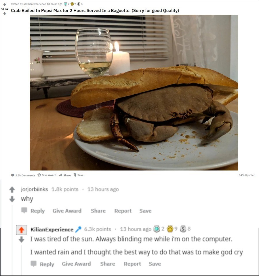 random pics - table - Posted by uKilianExperience 13 hours ago 2 3 8 Crab Boiled In Pepsi Max for 2 Hours Served in a Baguette. Sorry for good Quality Give Award Save 84% Upvoted jorjorbiinks points . 13 hours ago why Give Award Report Save KilianExperien