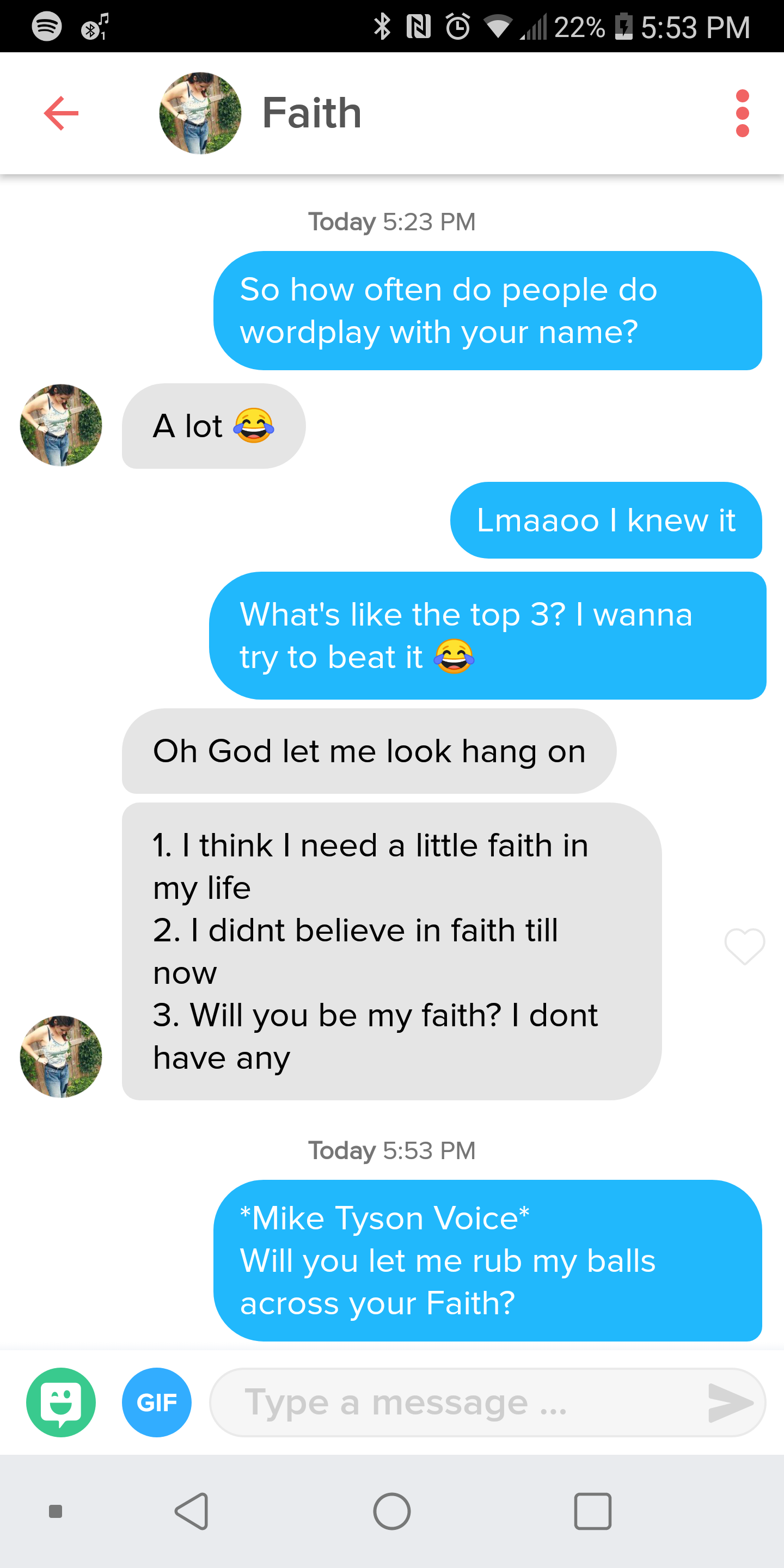 random pics - mike tyson faith tinder - N 21 22% Faith Today So how often do people do wordplay with your name? A lot Lmaaoo I knew it What's the top 3? I wanna try to beat it Oh God let me look hang on 1. I think I need a little faith in my life 2. I did