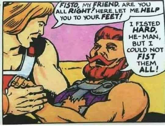 random pics - he man fisto - Fisto, My Friend. Are You All Right? Here, Let Me Help You To Your Feet! I Fisted Hard, HeMan, But I Could Not Fist Them All!