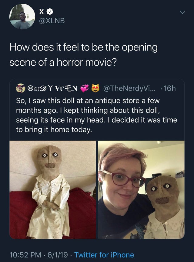 Horror - X "How does it feel to be the opening scene of a horror movie? Sy DerDY Vlen ... 16h So, I saw this doll at an antique store a few months ago. I kept thinking about this doll, seeing its face in my head. I decided it was time to bring it home tod