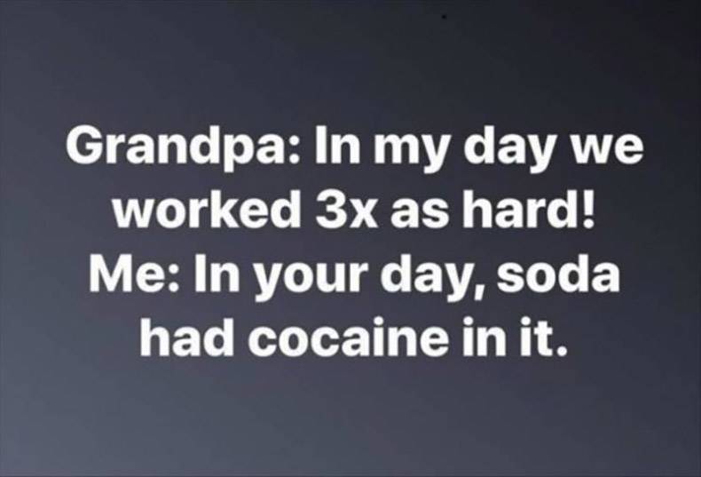 Grandpa In my day we worked 3x as hard! Me In your day, soda had cocaine in it.