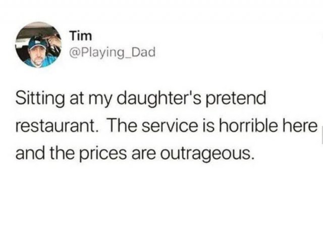 best advice from my dad - Tim Sitting at my daughter's pretend restaurant. The service is horrible here and the prices are outrageous.