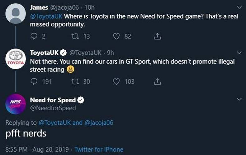 Need for Speed - James 10h Where is Toyota in the new Need for Speed game? That's a real missed opportunity. 22 L 13 82 1 Toyota ToyotaUK 9h Not there. You can find our cars in Gt Sport, which doesn't promote illegal street racing e 191 11 30 1031 Need fo