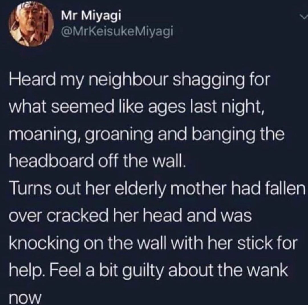 even if vaccines did cause autism - Mr Miyagi Miyagi Heard my neighbour shagging for what seemed ages last night, moaning, groaning and banging the headboard off the wall. Turns out her elderly mother had fallen over cracked her head and was knocking on t