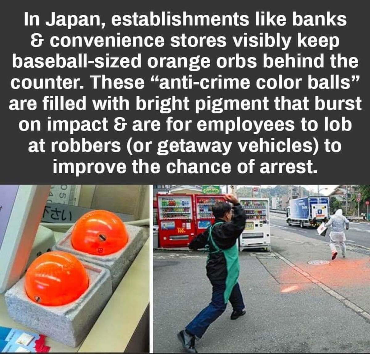 In Japan, establishments banks & convenience stores visibly keep baseballsized orange orbs behind the counter. These "anticrime color balls are filled with bright pigment that burst on impact & are for employees to lob at robbers or getaway vehicles to…