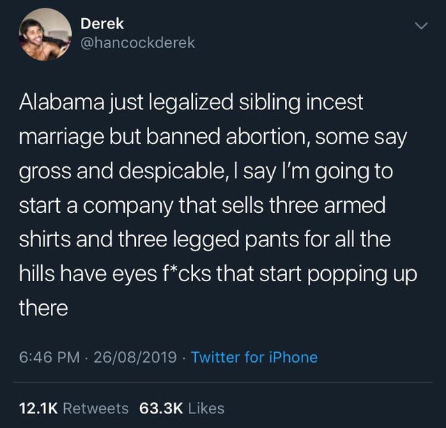 atmosphere - Derek Alabama just legalized sibling incest marriage but banned abortion, some say gross and despicable, I say I'm going to start a company that sells three armed shirts and three legged pants for all the hills have eyes fcks that start poppi