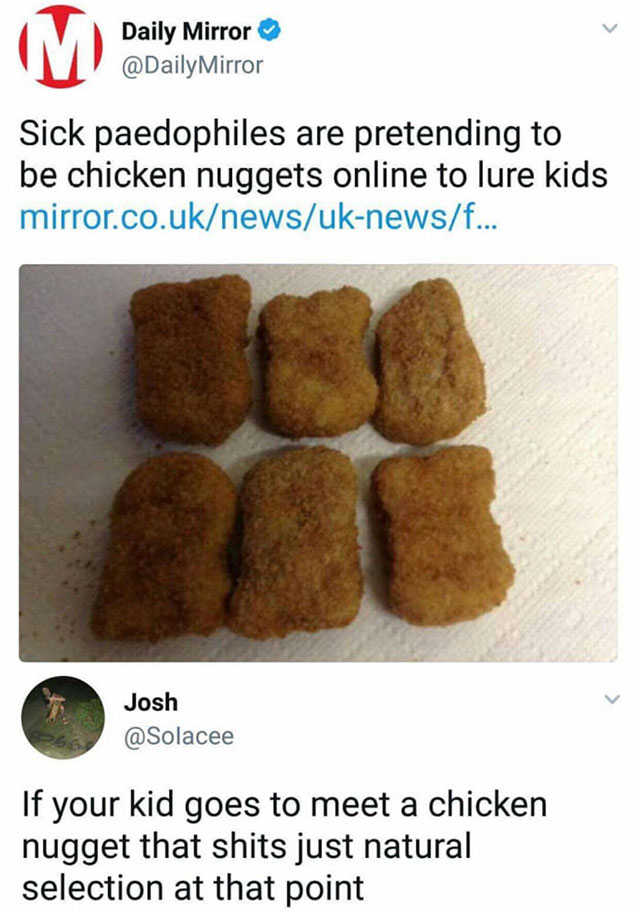 pedophile chicken nuggets - Daily Mirror Mirror Sick paedophiles are pretending to be chicken nuggets online to lure kids mirror.co.uknewsuknewsf... Josh If your kid goes to meet a chicken nugget that shits just natural selection at that point