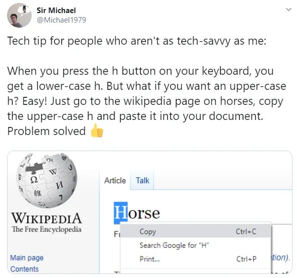 angle - Sir Michael Tech tip for people who aren't as techsavvy as me When you press the h button on your keyboard, you get a lowercase h. But what if you want an uppercase h? Easy! Just go to the wikipedia page on horses, copy the uppercase h and paste i