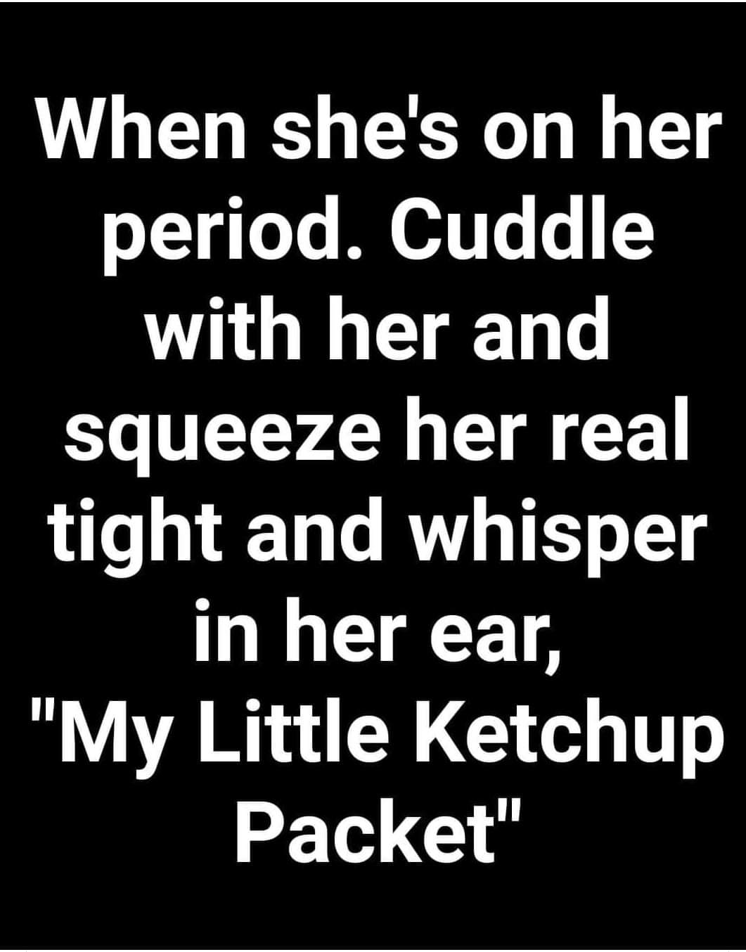 angle - When she's on her period. Cuddle with her and squeeze her real tight and whisper in her ear, "My Little Ketchup Packet"