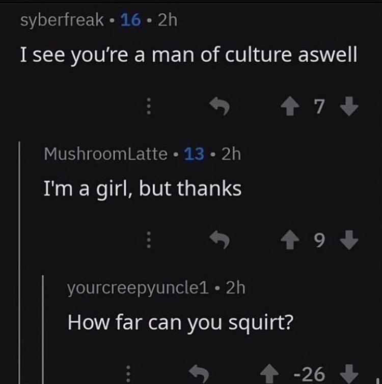Internet meme - syberfreak. 16. 2h I see you're a man of culture aswell MushroomLatte 13 2h I'm a girl, but thanks 49 yourcreepyuncle1 2h How far can you squirt? 26