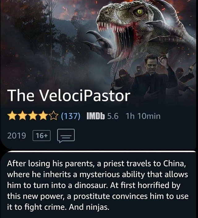 Film - Na The VelociPastor tttt 137 IMDb 5.6 1h 10min 2019 16 F After losing his parents, a priest travels to China, where he inherits a mysterious ability that allows him to turn into a dinosaur. At first horrified by this new power, a prostitute convinc