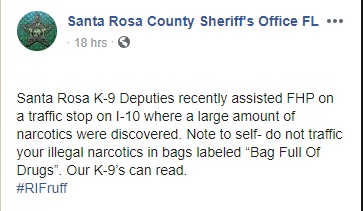 document - Deo Santa Rosa County Sheriff's Office Fl ... 18 hrs. Santa Rosa K9 Deputies recently assisted Fhp on a traffic stop on l10 where a large amount of narcotics were discovered. Note to selfdo not traffic your illegal narcotics in bags labeled "Ba