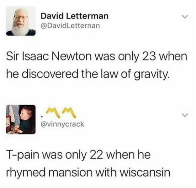 t pain was only 22 when he rhymed mansion with wiscansin - David Letterman Letternan Sir Isaac Newton was only 23 when he discovered the law of gravity. Tpain was only 22 when he rhymed mansion with wiscansin