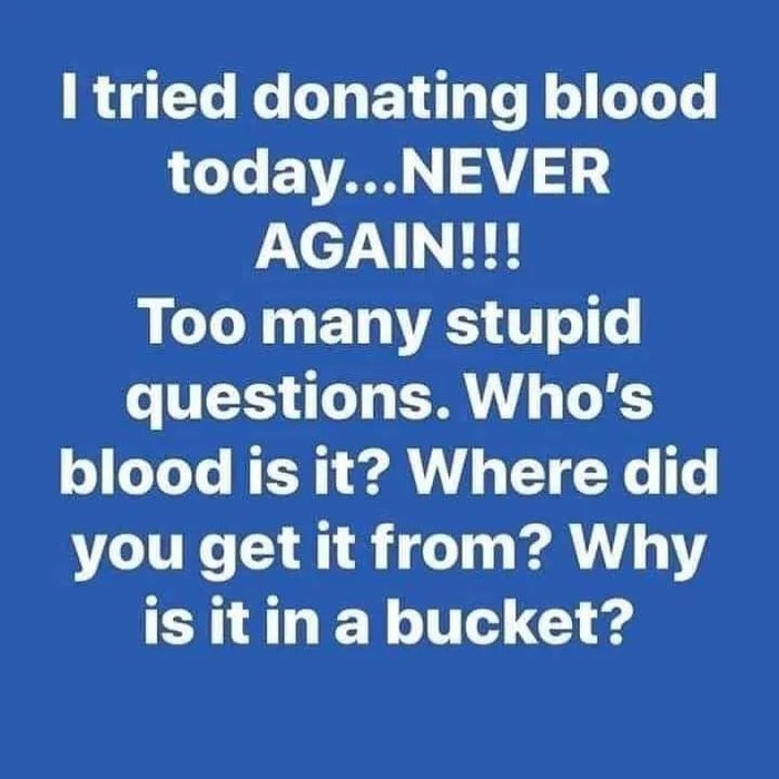 stupid people - I tried donating blood today...Never Again!!! Too many stupid questions. Who's blood is it? Where did you get it from? Why is it in a bucket?