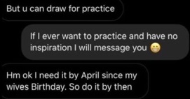 multimedia - But u can draw for practice If I ever want to practice and have no inspiration I will message you Hm ok I need it by April since my wives Birthday. So do it by then