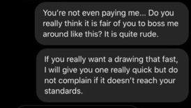 multimedia - You're not even paying me... Do you really think it is fair of you to boss me around this? It is quite rude. If you really want a drawing that fast, I will give you one really quick but do not complain if it doesn't reach your standards.