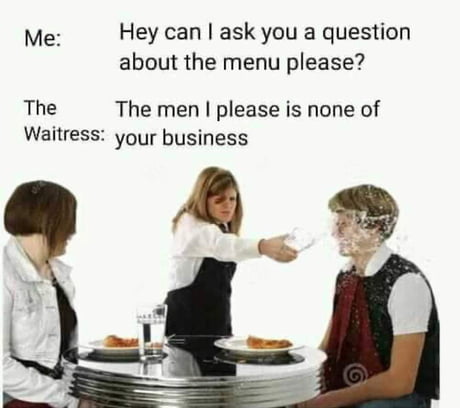 Me Hey can I ask you a question about the menu please? The The men I please is none of Waitress your business