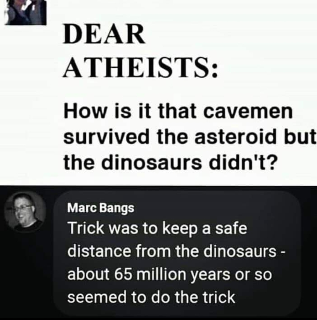 document - Dear Atheists How is it that cavemen survived the asteroid but the dinosaurs didn't? Marc Bangs Trick was to keep a safe distance from the dinosaurs about 65 million years or so seemed to do the trick