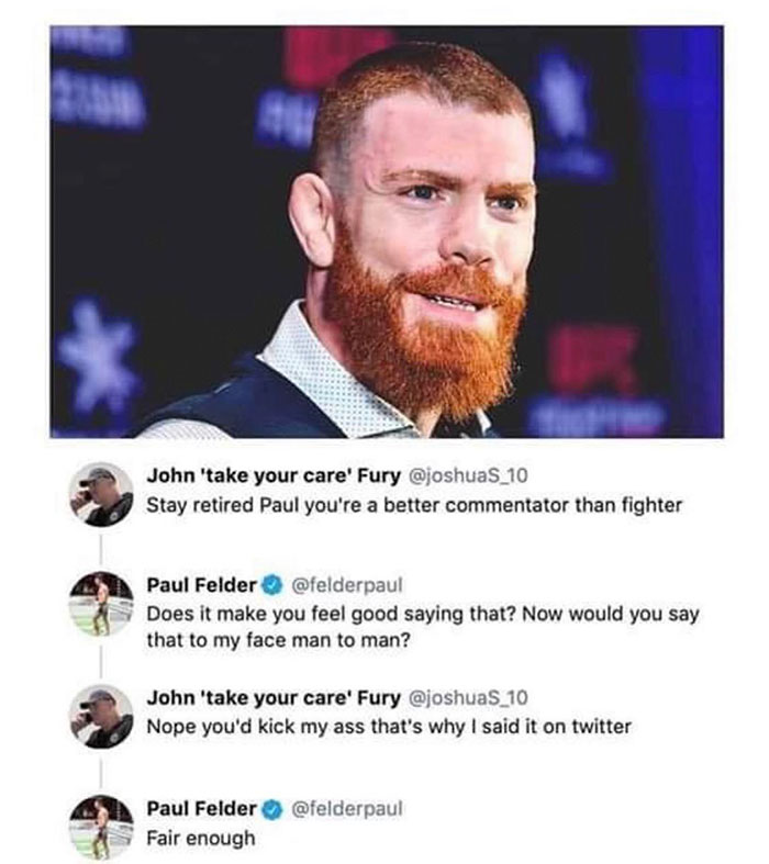 cool random pics - beard - John 'take your care' Fury Stay retired Paul you're a better commentator than fighter Paul Felder Does it make you feel good saying that? Now would you say that to my face man to man? John 'take your care' Fury Nope you'd kick m