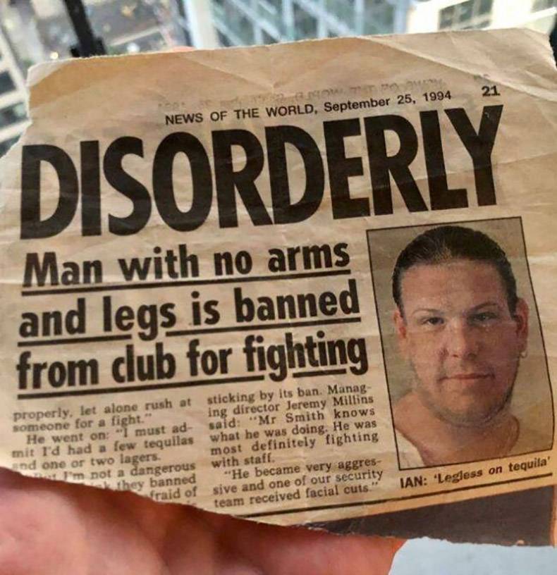 newspaper - 21 News Of The World, Disorderly Man with no arms and legs is banned from club for fighting properly, let alone rush at sticking by its ban. Manag someone for a fight." ing director Jeremy Millins He went on "I must ad said "Mr Smith knows mit