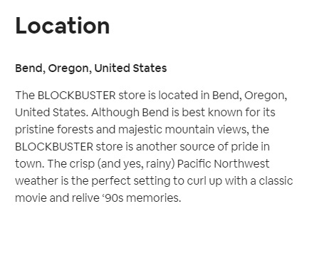 angle - Location Bend, Oregon, United States The Blockbuster store is located in Bend, Oregon, United States. Although Bend is best known for its pristine forests and majestic mountain views, the Blockbuster store is another source of pride in town. The c