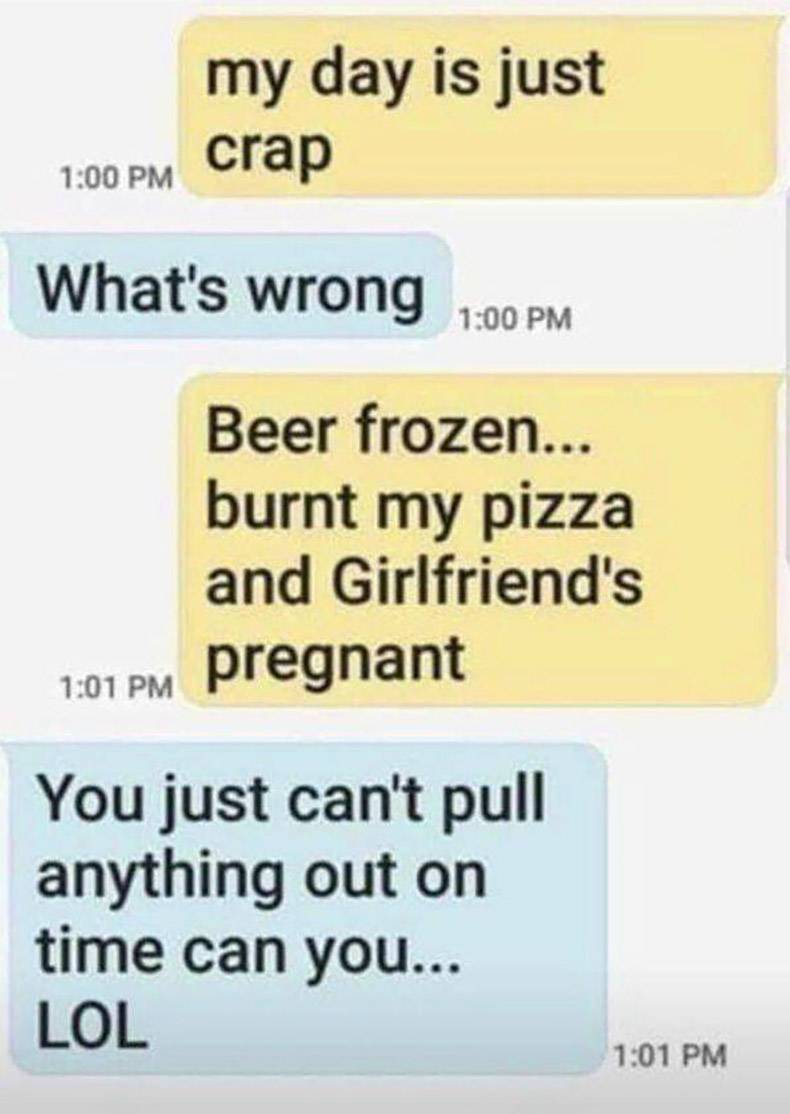 dont know when to pull out - my day is just crap What's wrong Beer frozen... burnt my pizza and Girlfriend's pregnant You just can't pull anything out on time can you... Lol