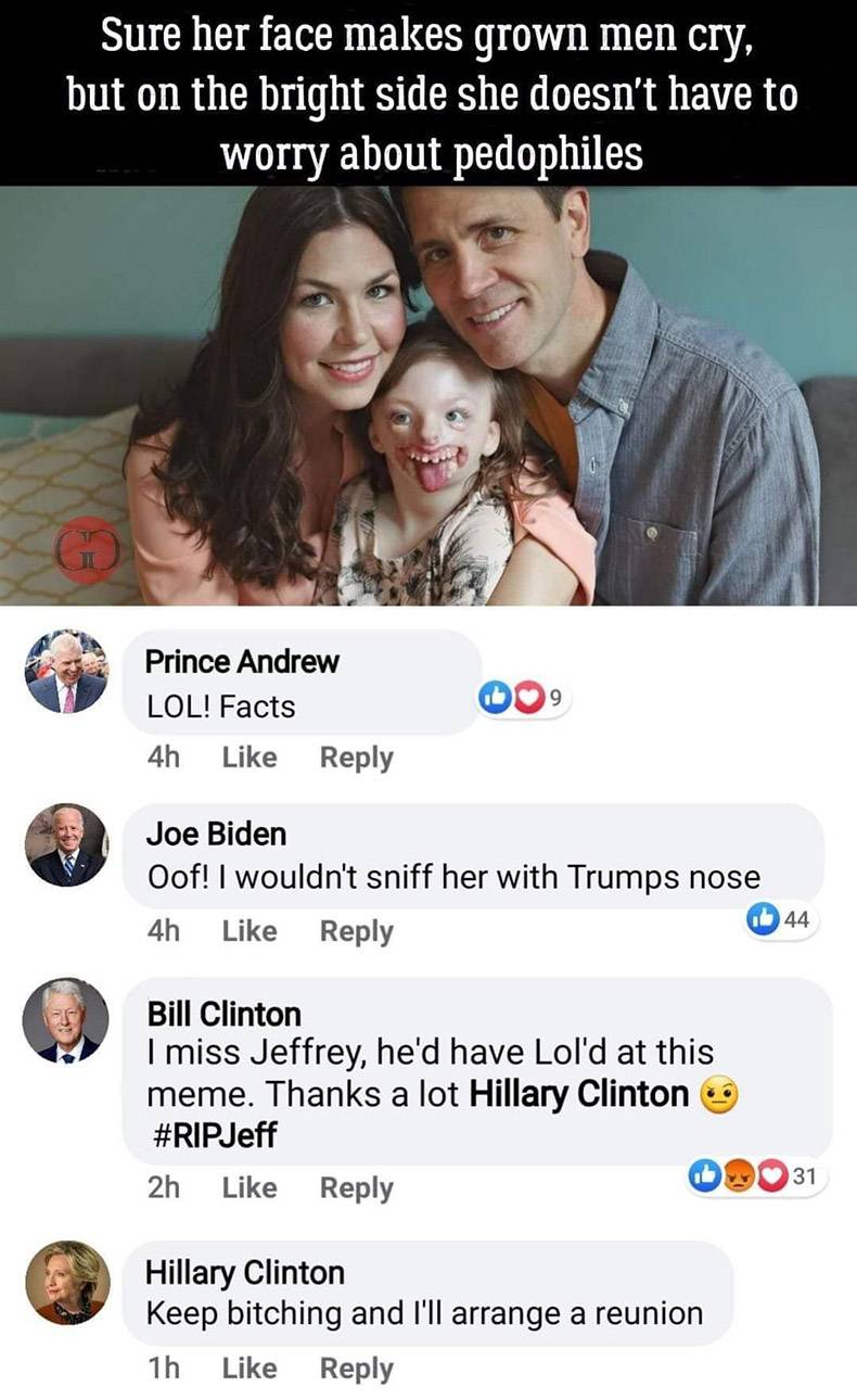 friendship - Sure her face makes grown men cry, but on the bright side she doesn't have to worry about pedophiles 9 Prince Andrew Lol! Facts 4h Joe Biden Oof! I wouldn't sniff her with Trumps nose 4h 44 Bill Clinton I miss Jeffrey, he'd have Lol'd at this