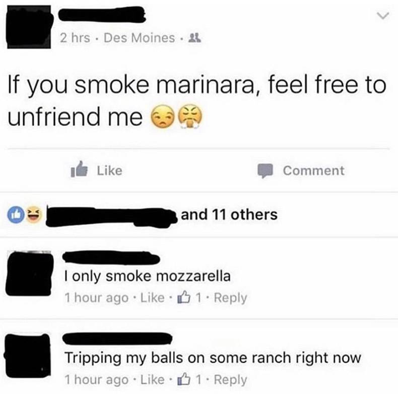 unfreind me if you smoke maranara meme - > 2 hrs. Des Moines ! If you smoke marinara, feel free to unfriend me I Comment and 11 others I only smoke mozzarella 1 hour ago 1. Tripping my balls on some ranch right now 1 hour ago B 1.