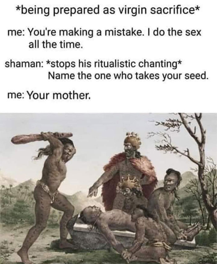 human sacrifice - being prepared as virgin sacrifice me You're making a mistake. I do the sex all the time. shaman stops his ritualistic chanting Name the one who takes your seed. me Your mother.