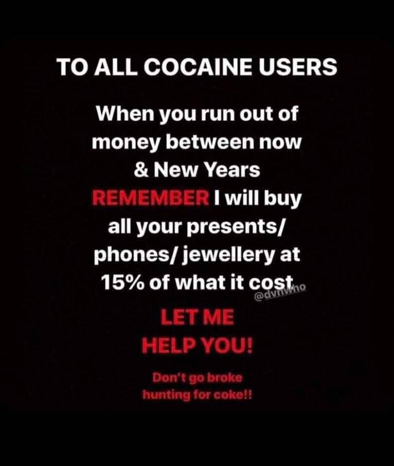 love - To All Cocaine Users When you run out of money between now & New Years Remember I will buy all your presents phonesjewellery at 15% of what it costo Let Me Help You! Don't go broke hunting for coko!!