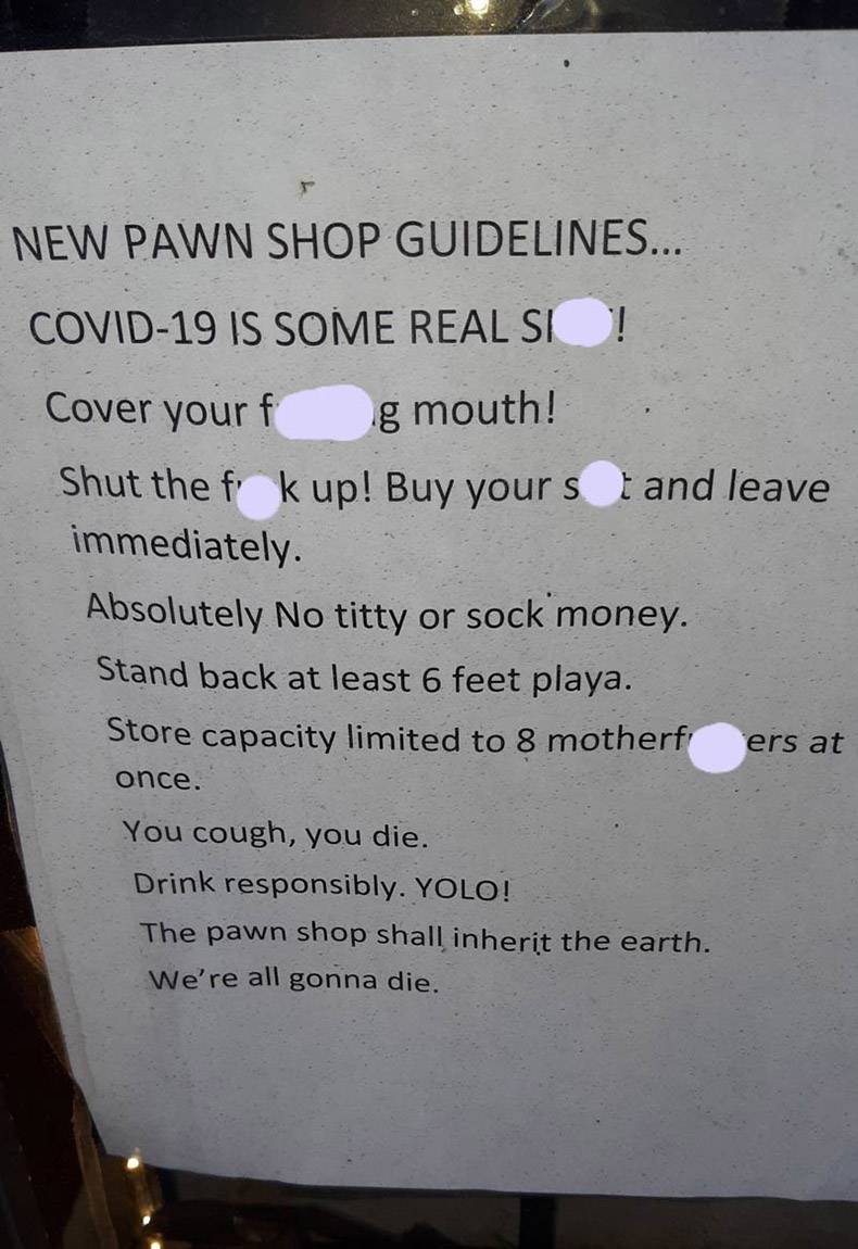 New Pawn Shop Guidelines... Covid19 Is Some Real Si ! Cover your g mouth! Shut the f k up! Buy yours and leave immediately. Absolutely No titty or sock money. Stand back at least 6 feet playa. Store capacity limited to 8 motherf ers at once. You cough, yo