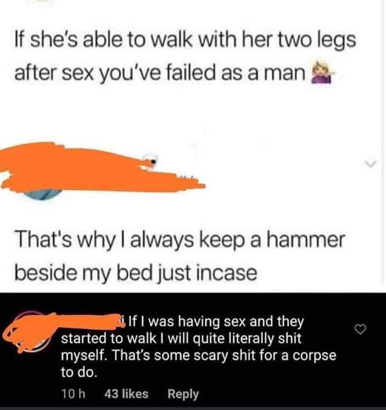 orange - If she's able to walk with her two legs after sex you've failed as a man That's why I always keep a hammer beside my bed just incase i If I was having sex and they started to walk I will quite literally shit myself. That's some scary shit for a c