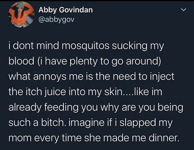funny pics - atmosphere - > 1 Abby Govindan i dont mind mosquitos sucking my blood i have plenty to go around what annoys me is the need to inject the itch juice into my skin.... im already feeding you why are you being such a bitch. imagine if i slapped 