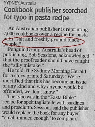 document - Sydney, Australia Cookbook publisher scorched for typo in pasta recipe An Australian publisher is reprinting 7,000 cookbooks over a recipe for pasta with salt and freshly ground black people. Penguin Group Australia's head of publishing, Bob Se