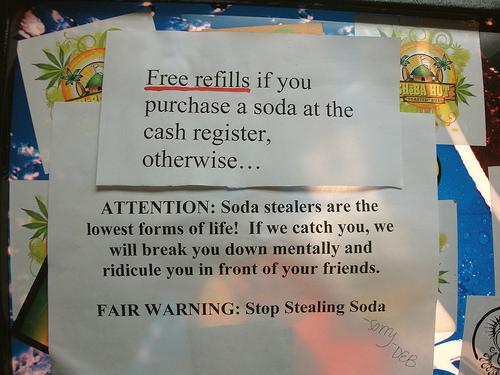 Theft - Free refills if you purchase a soda at the cash register, otherwise... Attention Soda stealers are the lowest forms of life! If we catch you, we will break you down mentally and ridicule you in front of your friends. Fair Warning Stop Stealing Sod
