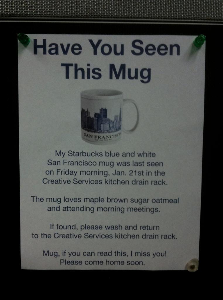Have You Seen This Mug San Franch Cisc My Starbucks blue and white San Francisco mug was last seen on Friday morning, Jan. 21st in the Creative Services kitchen drain rack. The mug loves maple brown sugar oatmeal and attending morning meetings. If found,…